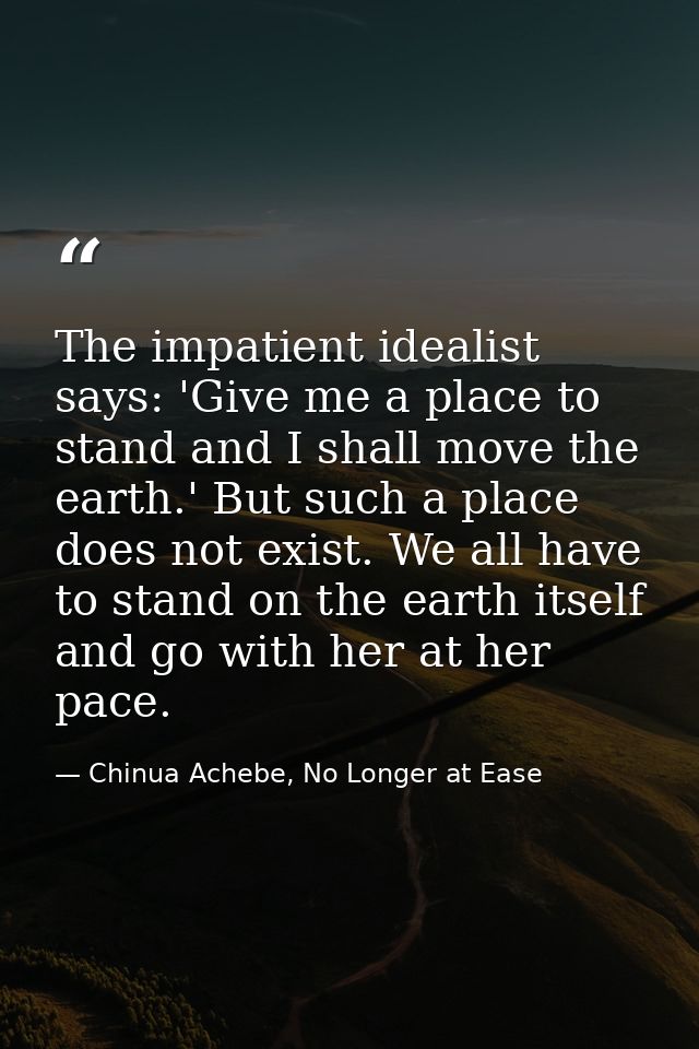 The impatient idealist says: 'Give me a place to stand and I shall move the earth.' But such a place does not exist. We  — Chinua Achebe, No Longer at Ease