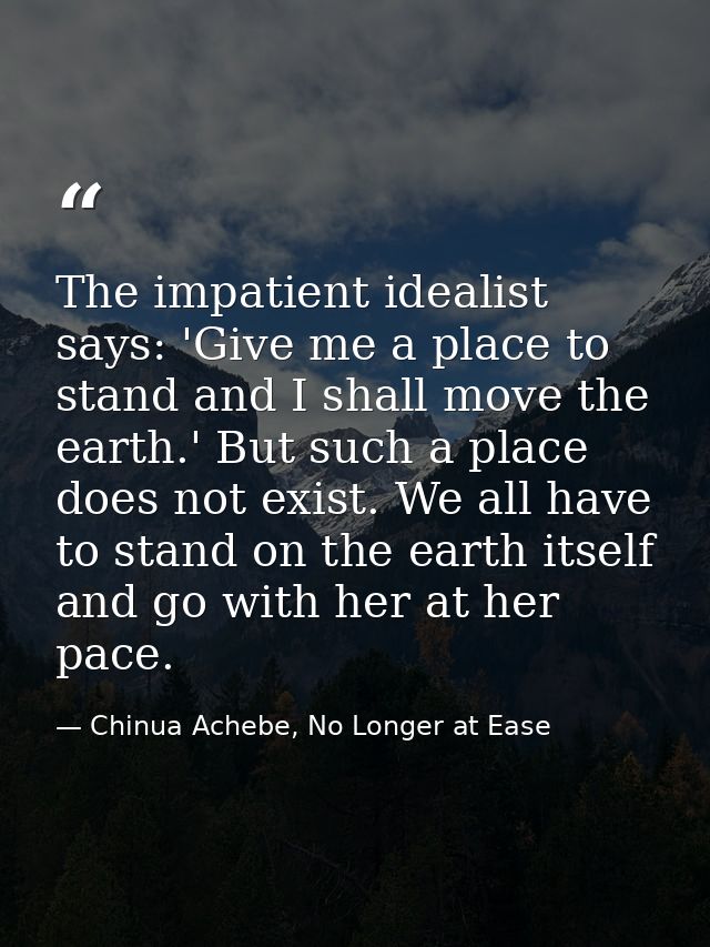 The impatient idealist says: 'Give me a place to stand and I shall move the earth.' But such a place does not exist. We  — Chinua Achebe, No Longer at Ease