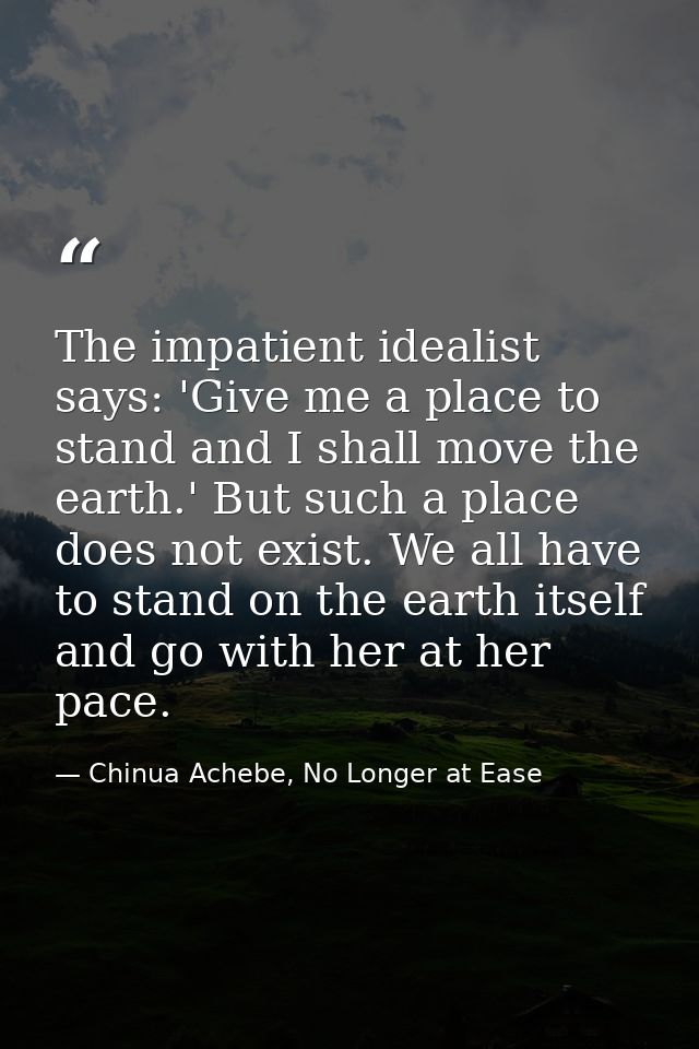 The impatient idealist says: 'Give me a place to stand and I shall move the earth.' But such a place does not exist. We  — Chinua Achebe, No Longer at Ease