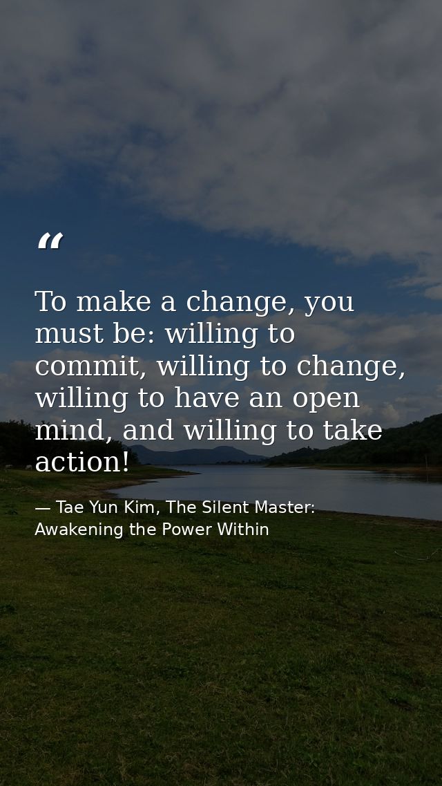To make a change, you must be: willing to commit, willing to change, willing to have an open mind, and willing to take a — Tae Yun Kim, The Silent Master: Awakening the Power Within