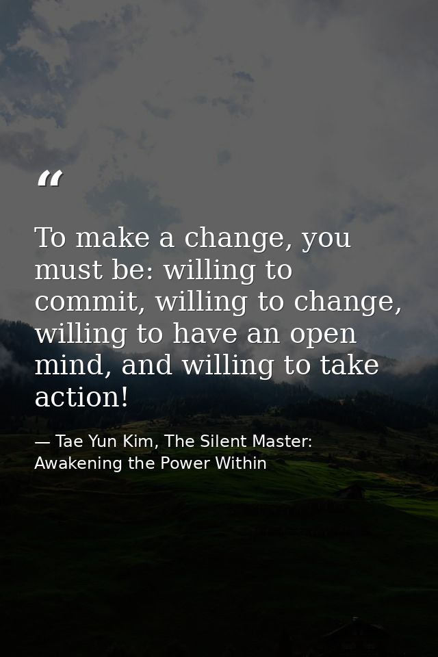 To make a change, you must be: willing to commit, willing to change, willing to have an open mind, and willing to take a — Tae Yun Kim, The Silent Master: Awakening the Power Within