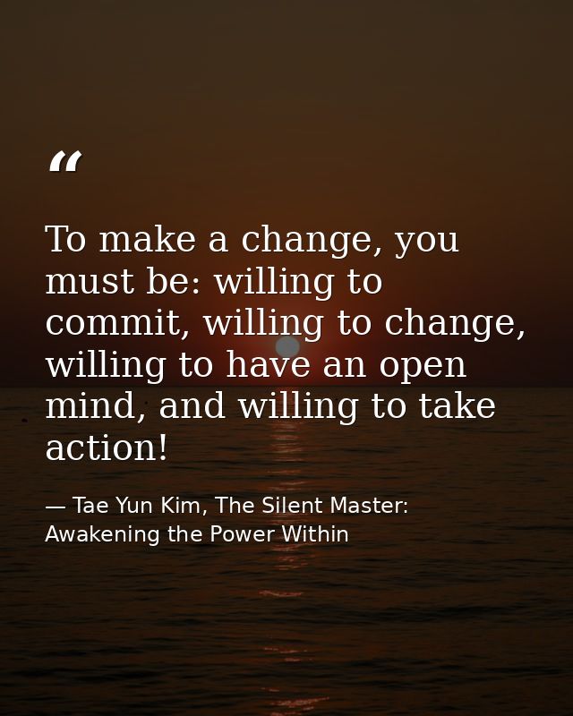 To make a change, you must be: willing to commit, willing to change, willing to have an open mind, and willing to take a — Tae Yun Kim, The Silent Master: Awakening the Power Within