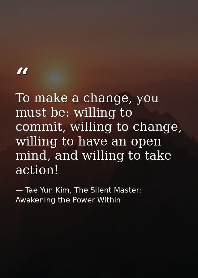 To make a change, you must be: willing to commit, willing to change, willing to have an open mind, and willing to take a — Tae Yun Kim, The Silent Master: Awakening the Power Within