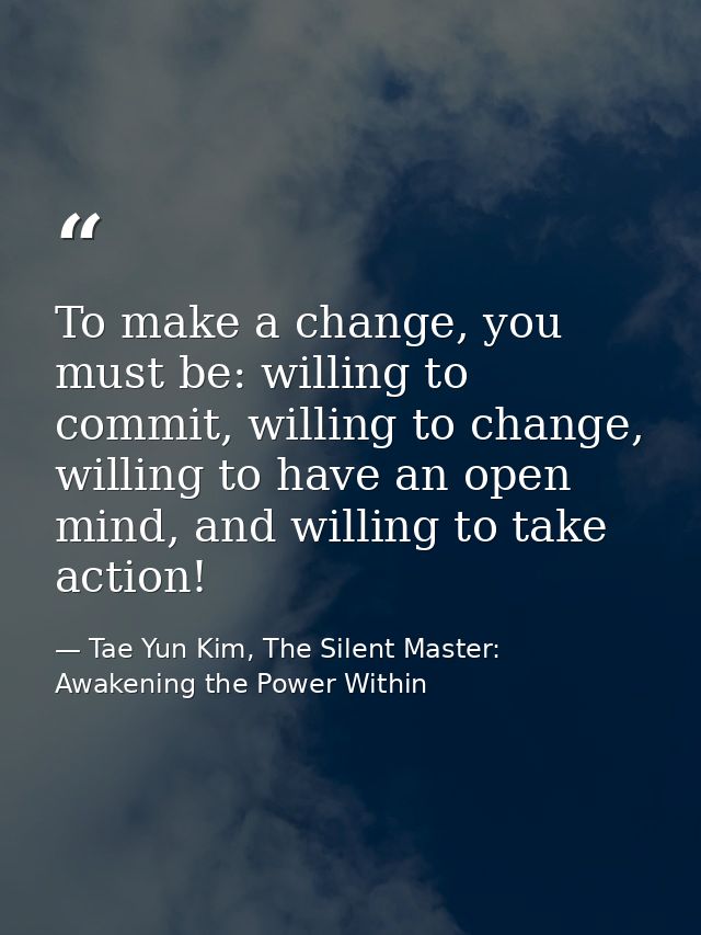 To make a change, you must be: willing to commit, willing to change, willing to have an open mind, and willing to take a — Tae Yun Kim, The Silent Master: Awakening the Power Within
