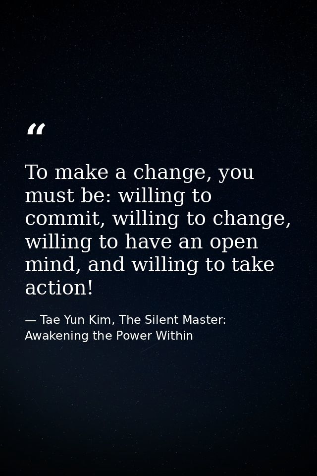 To make a change, you must be: willing to commit, willing to change, willing to have an open mind, and willing to take a — Tae Yun Kim, The Silent Master: Awakening the Power Within