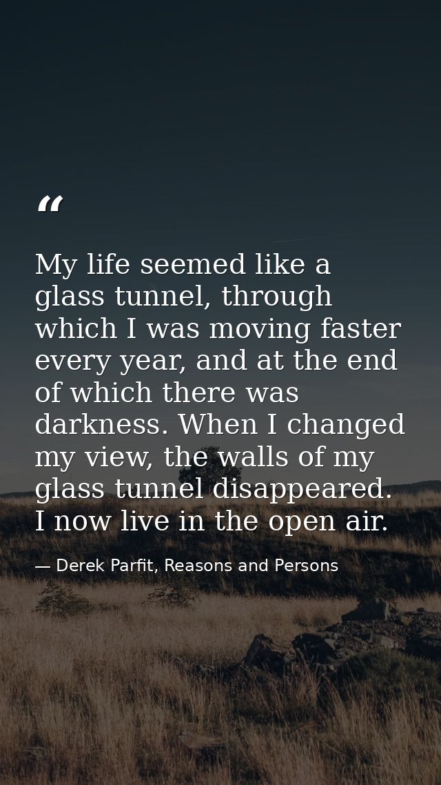 My life seemed like a glass tunnel, through which I was moving faster every year, and at the end of which there was dark — Derek Parfit, Reasons and Persons