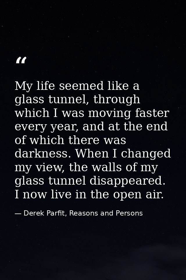 My life seemed like a glass tunnel, through which I was moving faster every year, and at the end of which there was dark — Derek Parfit, Reasons and Persons