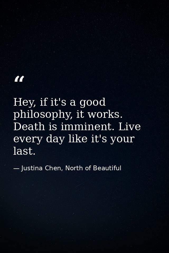 Hey, if it's a good philosophy, it works. Death is imminent. Live every day like it's your last. — Justina Chen, North of Beautiful