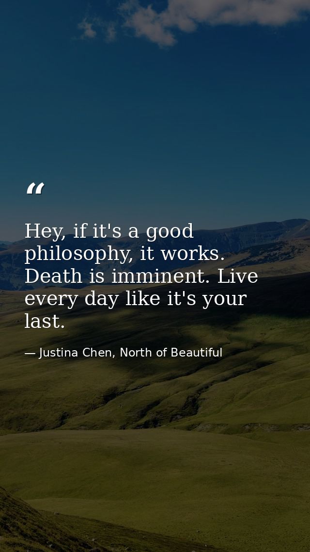 Hey, if it's a good philosophy, it works. Death is imminent. Live every day like it's your last. — Justina Chen, North of Beautiful