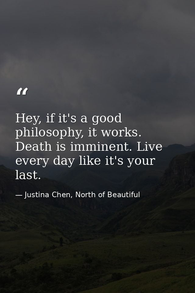 Hey, if it's a good philosophy, it works. Death is imminent. Live every day like it's your last. — Justina Chen, North of Beautiful