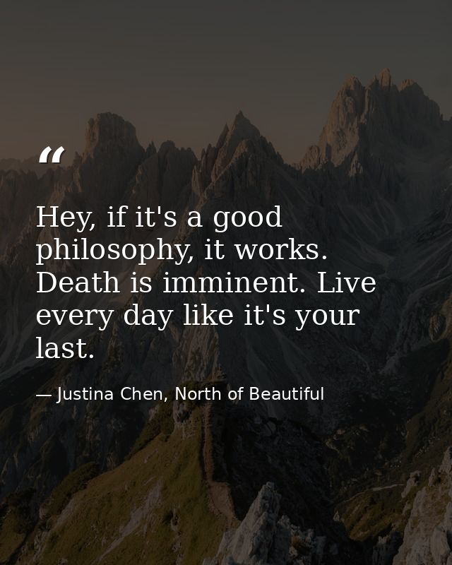 Hey, if it's a good philosophy, it works. Death is imminent. Live every day like it's your last. — Justina Chen, North of Beautiful