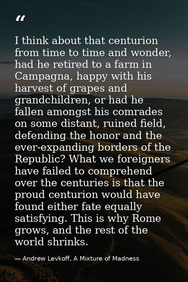 I think about that centurion from time to time and wonder, had he retired to a farm in Campagna, happy with his harvest  — Andrew Levkoff, A Mixture of Madness