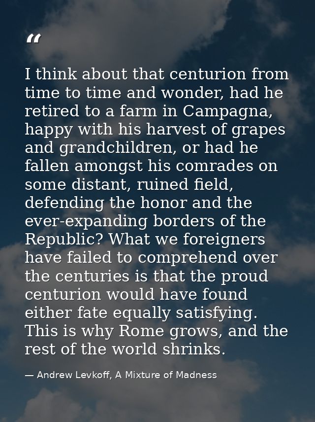 I think about that centurion from time to time and wonder, had he retired to a farm in Campagna, happy with his harvest  — Andrew Levkoff, A Mixture of Madness