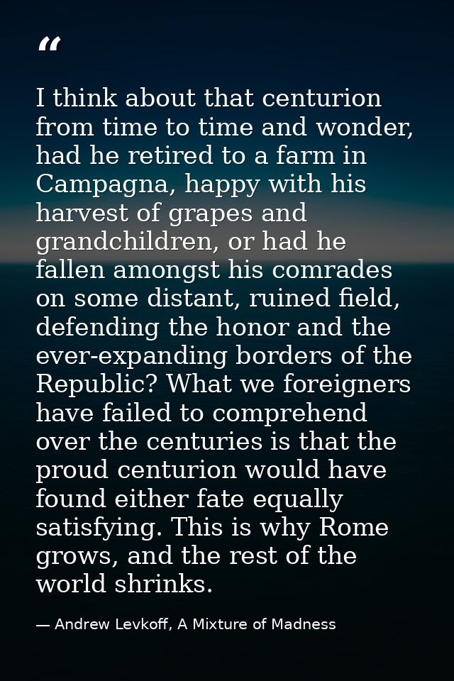 I think about that centurion from time to time and wonder, had he retired to a farm in Campagna, happy with his harvest  — Andrew Levkoff, A Mixture of Madness