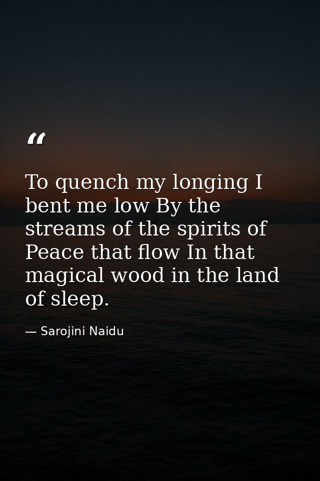 To quench my longing I bent me low By the streams of the spirits of Peace that flow In that magical wood in the land of  — Sarojini Naidu