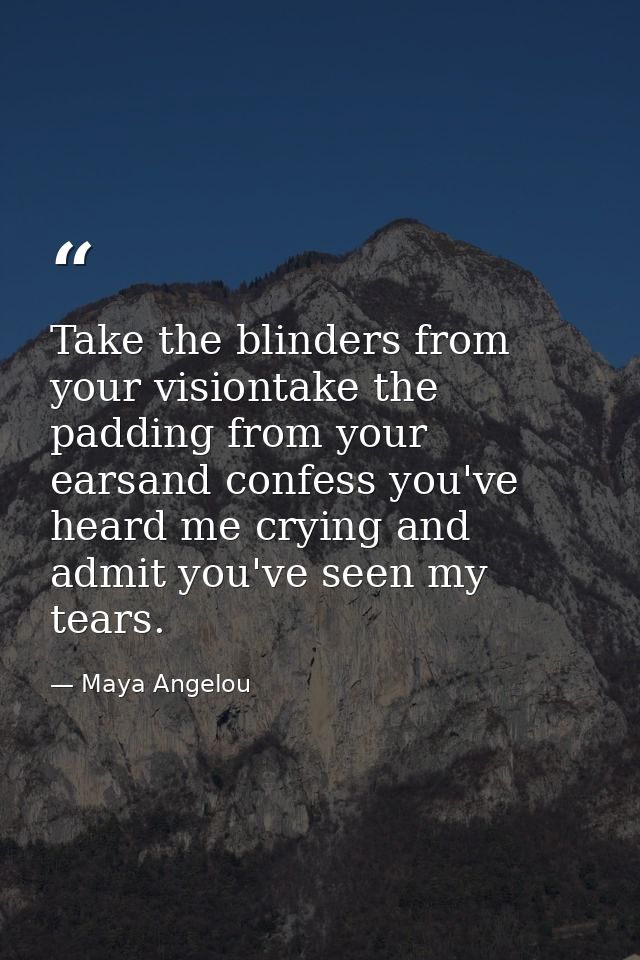 Take the blinders from your visiontake the padding from your earsand confess you've heard me crying and admit you've see — Maya Angelou