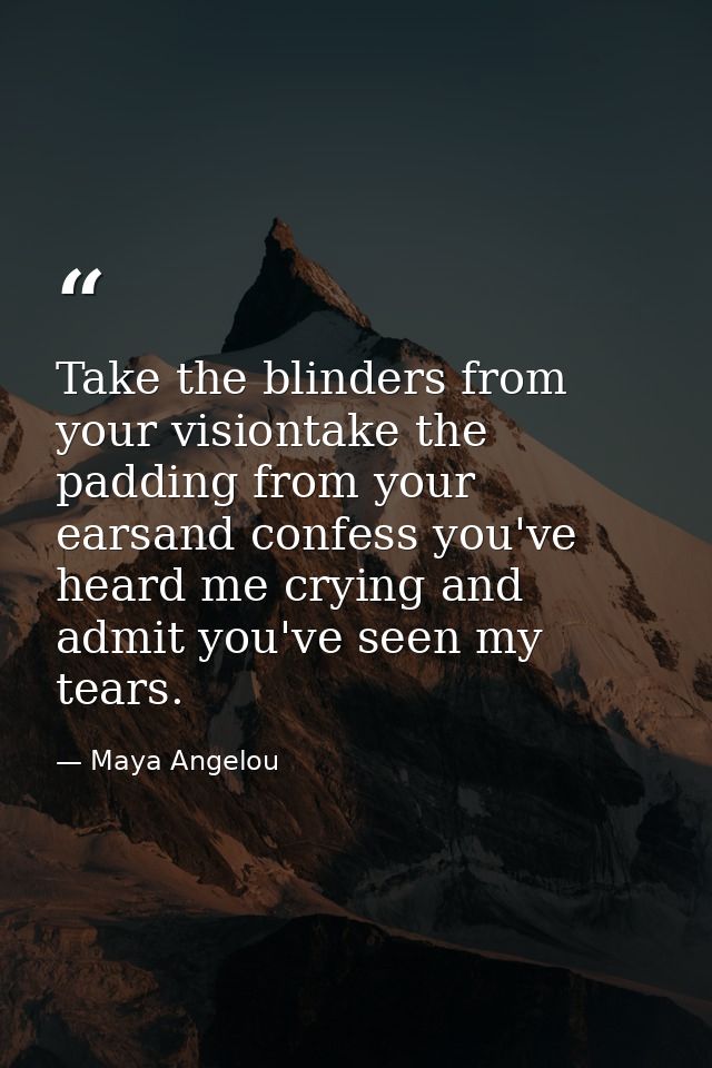 Take the blinders from your visiontake the padding from your earsand confess you've heard me crying and admit you've see — Maya Angelou