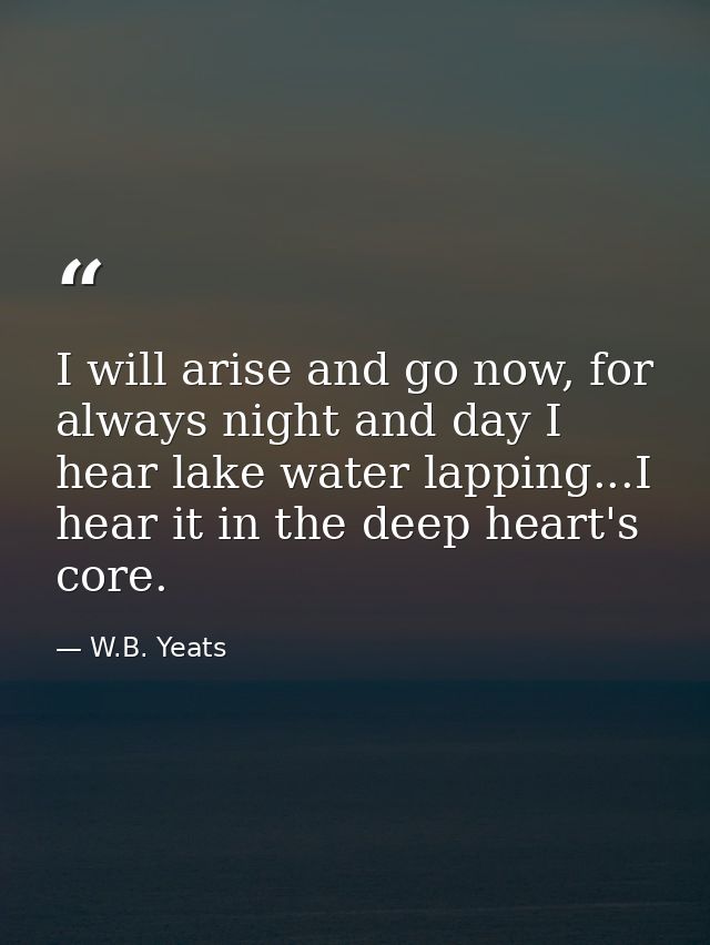 I will arise and go now, for always night and day I hear lake water lapping...I hear it in the deep heart's core. — W.B. Yeats