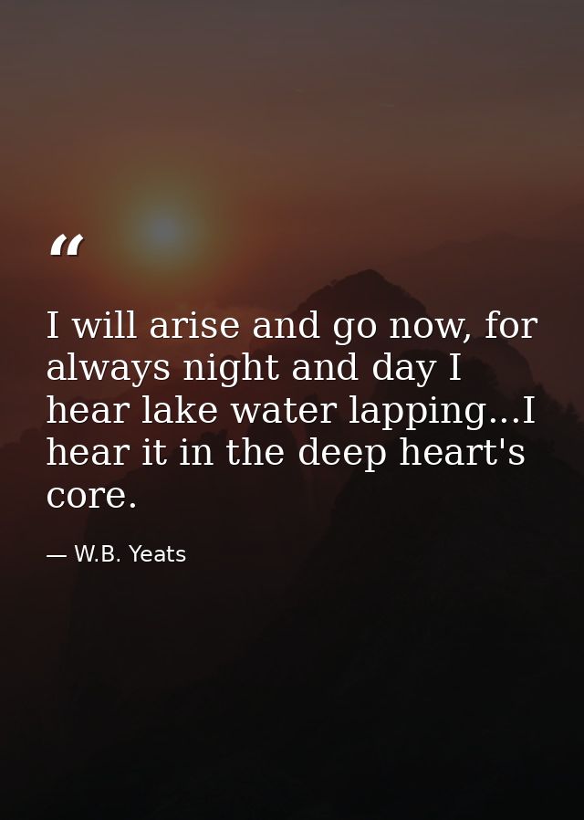 I will arise and go now, for always night and day I hear lake water lapping...I hear it in the deep heart's core. — W.B. Yeats