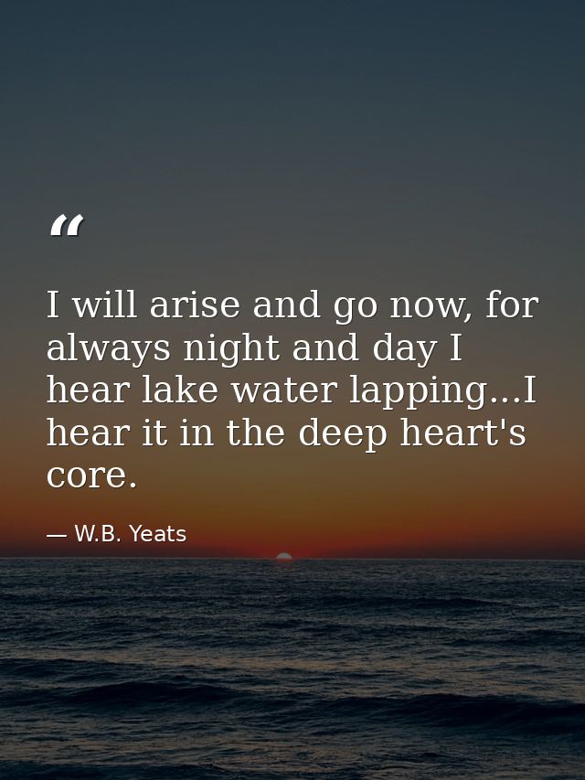 I will arise and go now, for always night and day I hear lake water lapping...I hear it in the deep heart's core. — W.B. Yeats
