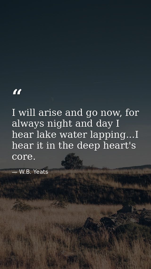 I will arise and go now, for always night and day I hear lake water lapping...I hear it in the deep heart's core. — W.B. Yeats