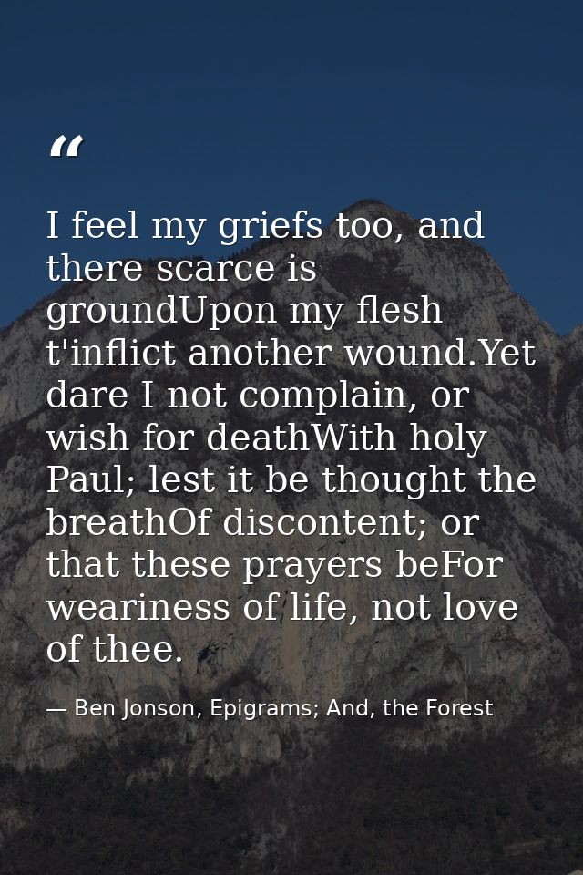 I feel my griefs too, and there scarce is groundUpon my flesh t'inflict another wound.Yet dare I not complain, or wish f — Ben Jonson, Epigrams; And, the Forest