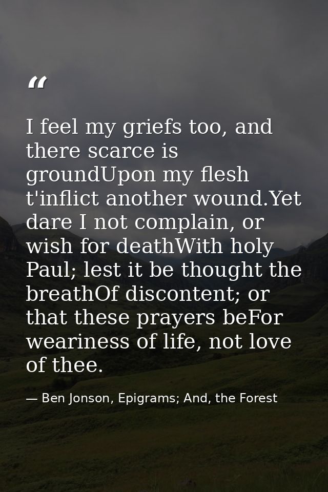 I feel my griefs too, and there scarce is groundUpon my flesh t'inflict another wound.Yet dare I not complain, or wish f — Ben Jonson, Epigrams; And, the Forest