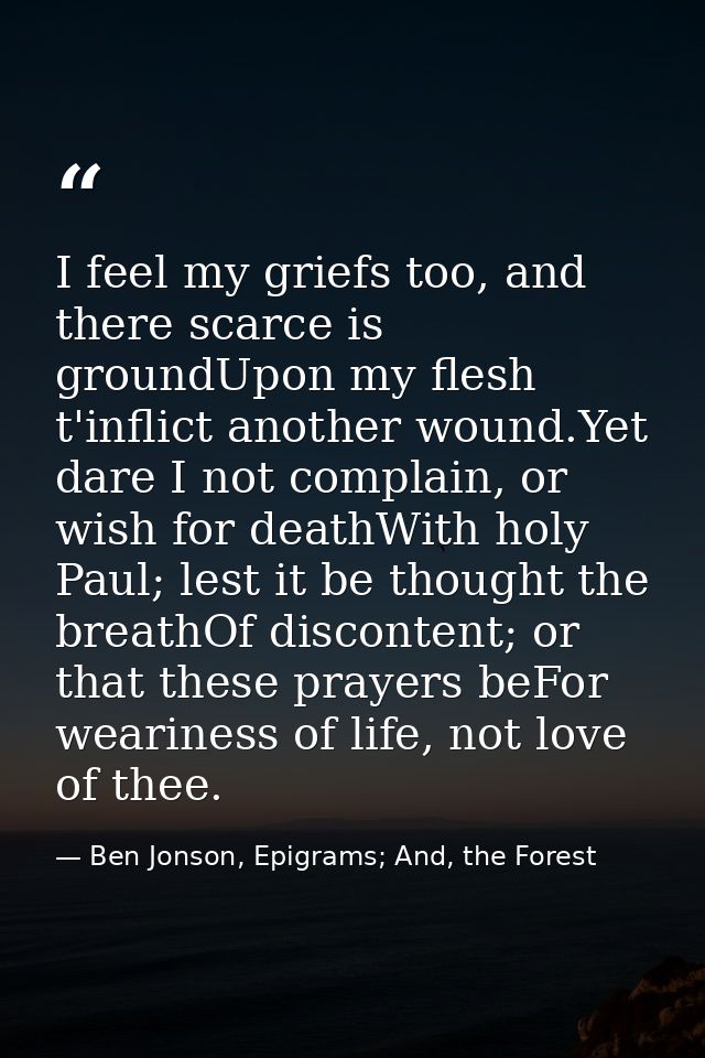 I feel my griefs too, and there scarce is groundUpon my flesh t'inflict another wound.Yet dare I not complain, or wish f — Ben Jonson, Epigrams; And, the Forest