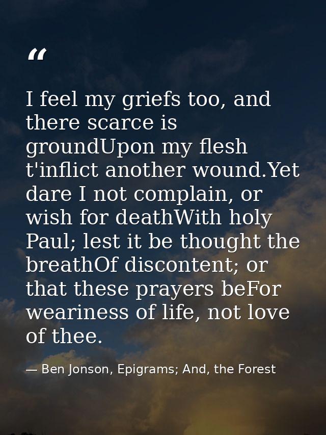 I feel my griefs too, and there scarce is groundUpon my flesh t'inflict another wound.Yet dare I not complain, or wish f — Ben Jonson, Epigrams; And, the Forest