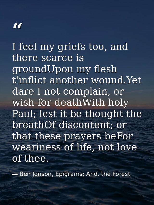I feel my griefs too, and there scarce is groundUpon my flesh t'inflict another wound.Yet dare I not complain, or wish f — Ben Jonson, Epigrams; And, the Forest