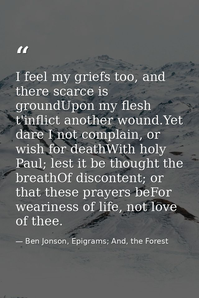 I feel my griefs too, and there scarce is groundUpon my flesh t'inflict another wound.Yet dare I not complain, or wish f — Ben Jonson, Epigrams; And, the Forest