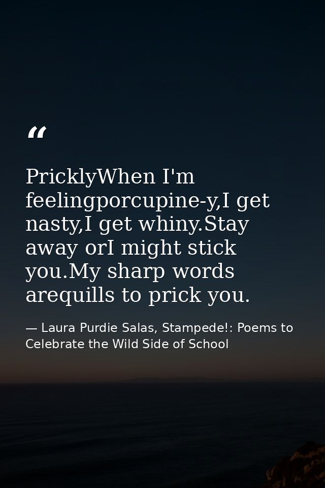 PricklyWhen I'm feelingporcupine-y,I get nasty,I get whiny.Stay away orI might stick you.My sharp words arequills to pri — Laura Purdie Salas, Stampede!: Poems to Celebrate the Wild Side of School