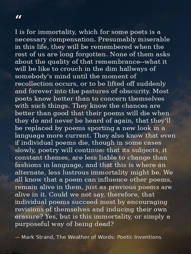 I is for immortality, which for some poets is a necessary compensation. Presumably miserable in this life, they will be  — Mark Strand, The Weather of Words: Poetic Inventions