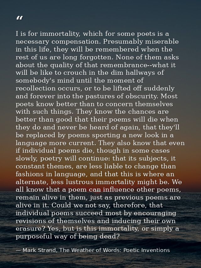 I is for immortality, which for some poets is a necessary compensation. Presumably miserable in this life, they will be  — Mark Strand, The Weather of Words: Poetic Inventions