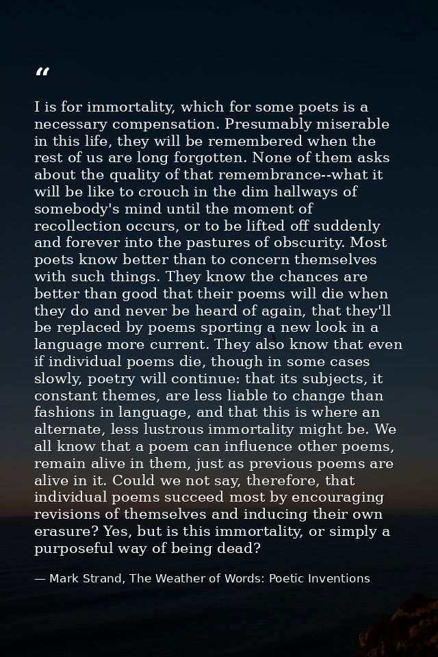 I is for immortality, which for some poets is a necessary compensation. Presumably miserable in this life, they will be  — Mark Strand, The Weather of Words: Poetic Inventions