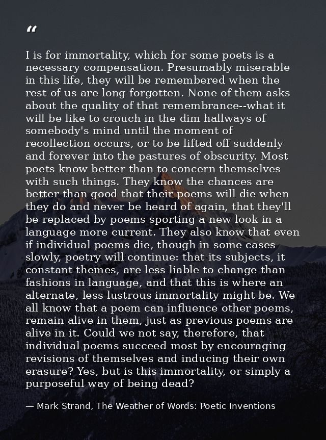 I is for immortality, which for some poets is a necessary compensation. Presumably miserable in this life, they will be  — Mark Strand, The Weather of Words: Poetic Inventions