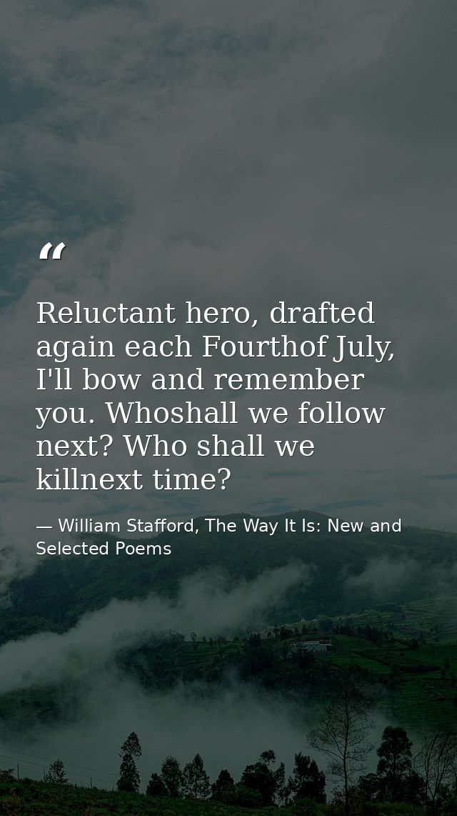 Reluctant hero, drafted again each Fourthof July, I'll bow and remember you. Whoshall we follow next? Who shall we killn — William Stafford, The Way It Is: New and Selected Poems