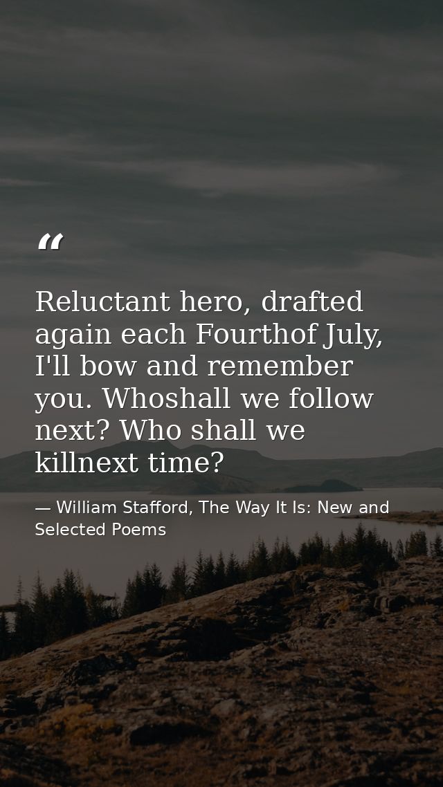 Reluctant hero, drafted again each Fourthof July, I'll bow and remember you. Whoshall we follow next? Who shall we killn — William Stafford, The Way It Is: New and Selected Poems