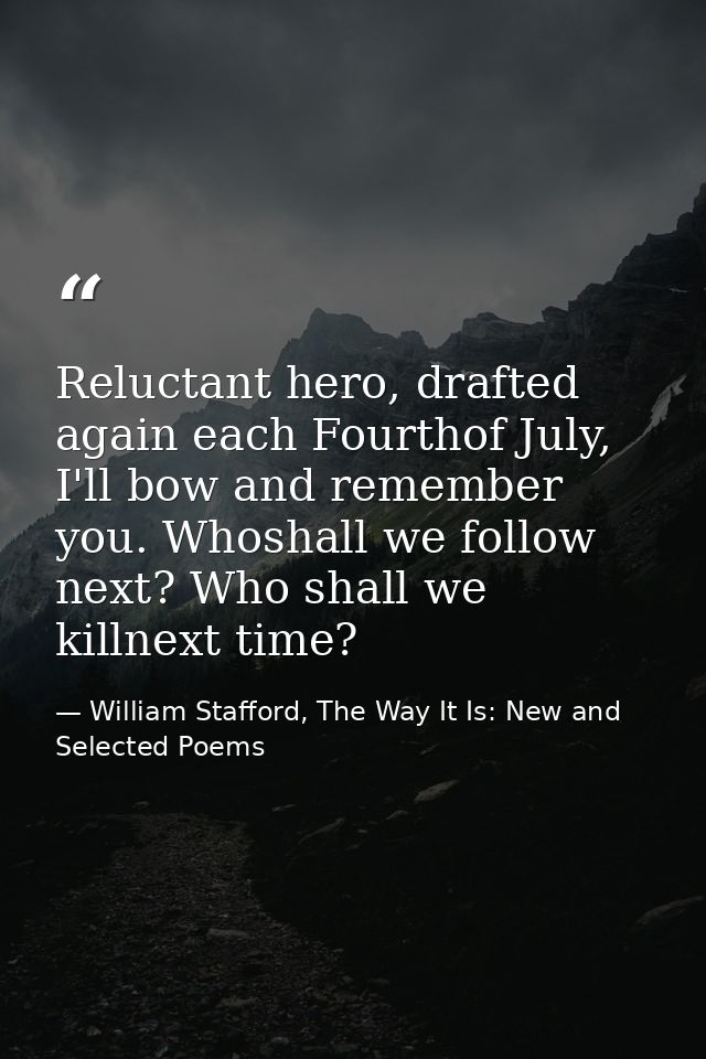 Reluctant hero, drafted again each Fourthof July, I'll bow and remember you. Whoshall we follow next? Who shall we killn — William Stafford, The Way It Is: New and Selected Poems