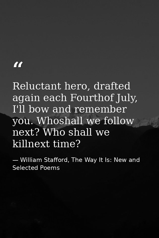 Reluctant hero, drafted again each Fourthof July, I'll bow and remember you. Whoshall we follow next? Who shall we killn — William Stafford, The Way It Is: New and Selected Poems