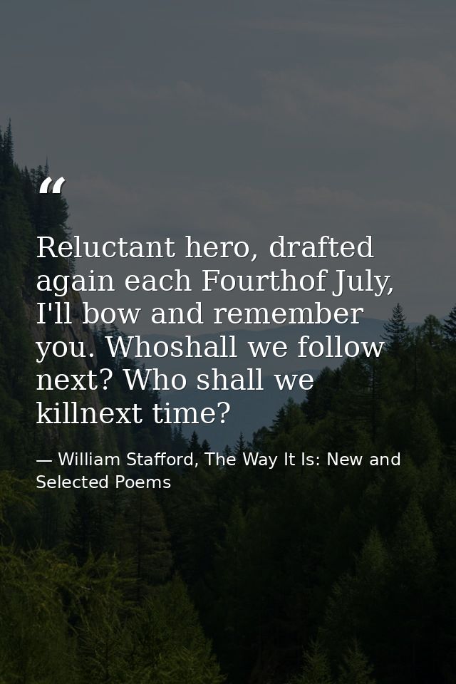 Reluctant hero, drafted again each Fourthof July, I'll bow and remember you. Whoshall we follow next? Who shall we killn — William Stafford, The Way It Is: New and Selected Poems