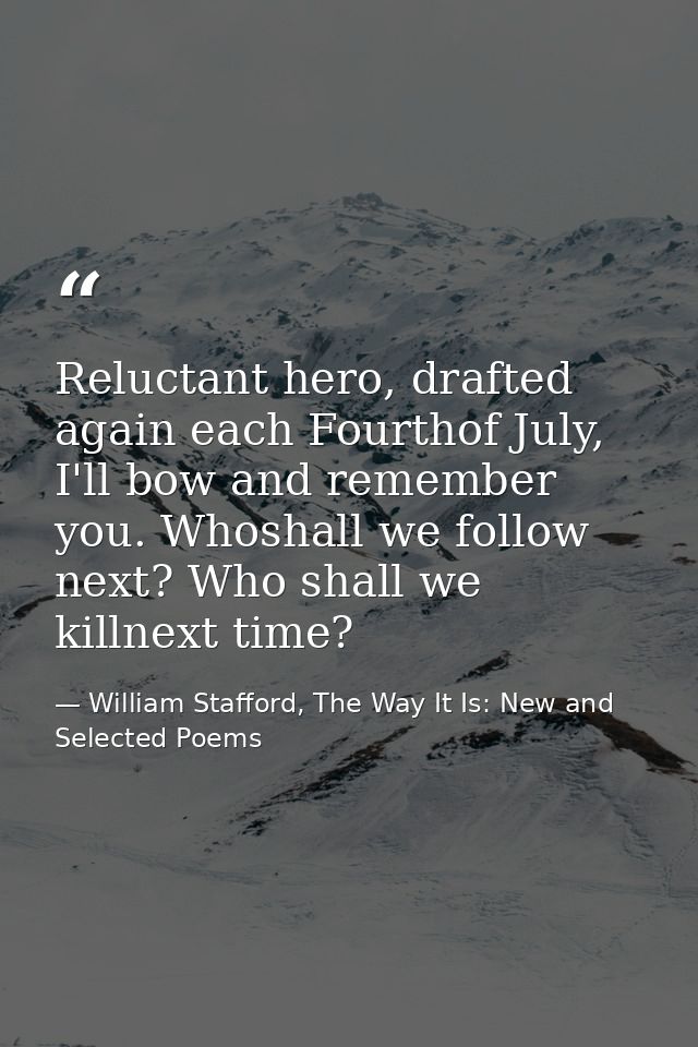 Reluctant hero, drafted again each Fourthof July, I'll bow and remember you. Whoshall we follow next? Who shall we killn — William Stafford, The Way It Is: New and Selected Poems