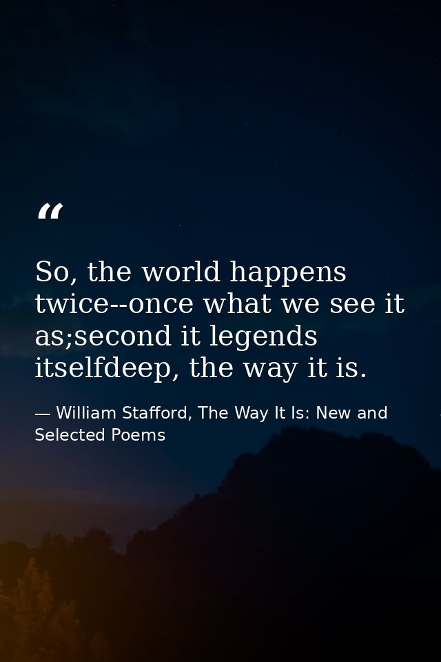 So, the world happens twice--once what we see it as;second it legends itselfdeep, the way it is. — William Stafford, The Way It Is: New and Selected Poems