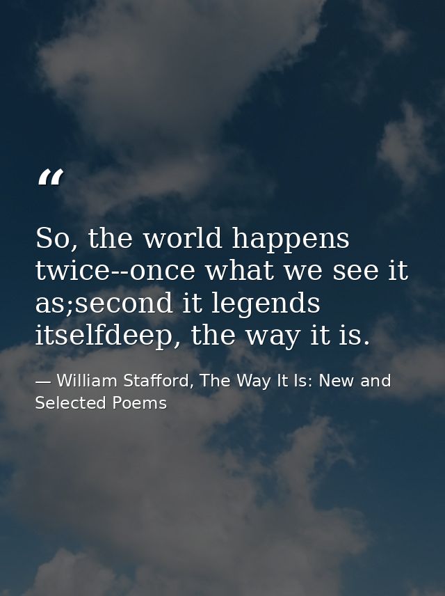 So, the world happens twice--once what we see it as;second it legends itselfdeep, the way it is. — William Stafford, The Way It Is: New and Selected Poems