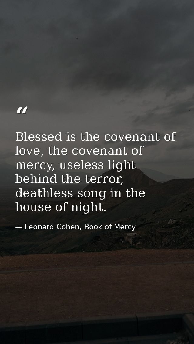 Blessed is the covenant of love, the covenant of mercy, useless light behind the terror, deathless song in the house of  — Leonard Cohen, Book of Mercy