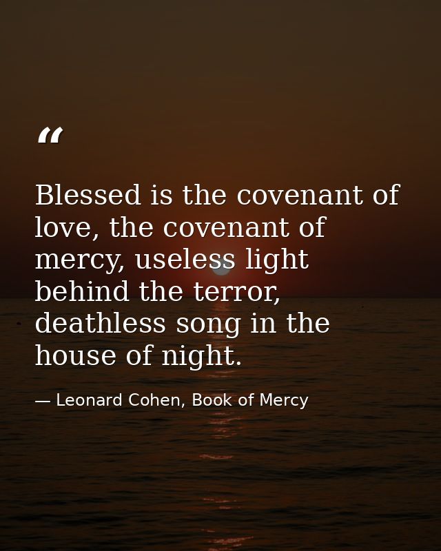 Blessed is the covenant of love, the covenant of mercy, useless light behind the terror, deathless song in the house of  — Leonard Cohen, Book of Mercy