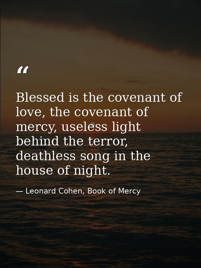 Blessed is the covenant of love, the covenant of mercy, useless light behind the terror, deathless song in the house of  — Leonard Cohen, Book of Mercy