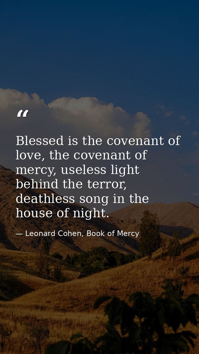 Blessed is the covenant of love, the covenant of mercy, useless light behind the terror, deathless song in the house of  — Leonard Cohen, Book of Mercy