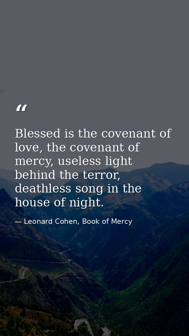 Blessed is the covenant of love, the covenant of mercy, useless light behind the terror, deathless song in the house of  — Leonard Cohen, Book of Mercy