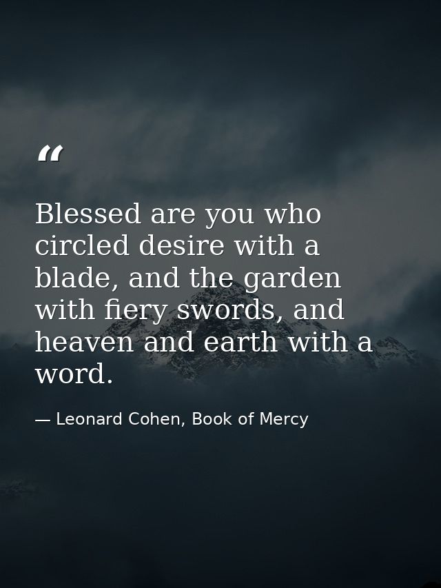 Blessed are you who circled desire with a blade, and the garden with fiery swords, and heaven and earth with a word. — Leonard Cohen, Book of Mercy